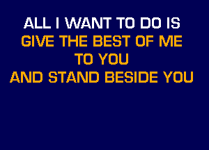 ALL I WANT TO DO IS
GIVE THE BEST OF ME
TO YOU
AND STAND BESIDE YOU