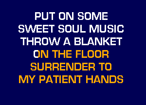 PUT ON SOME
SWEET SOUL MUSIC
THROW A BLANKET

ON THE FLOOR

SURRENDER TO
MY PATIENT HANDS