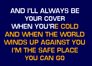 AND PLL ALWAYS BE
YOUR COVER

WHEN YOU'RE COLD
AND WHEN THE WORLD
WINDS UP AGAINST YOU

I'M THE SAFE PLACE
YOU CAN GO