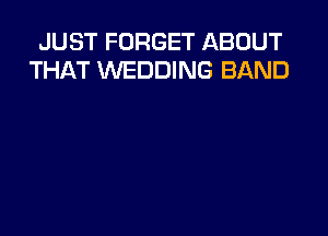 JUST FORGET ABOUT
THAT WEDDING BAND