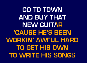 GO TO TOWN
AND BUY THAT
NEW GUITAR
'CAUSE HE'S BEEN
WORKIM AWFUL HARD
TO GET HIS OWN
TO WRITE HIS SONGS