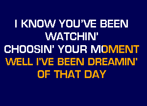 I KNOW YOU'VE BEEN
WATCHIM

CHOOSIN' YOUR MOMENT
WELL I'VE BEEN DREAMIN'

OF THAT DAY