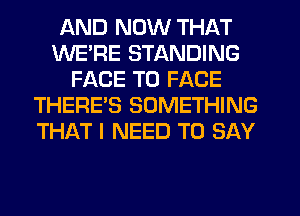 AND NOW THAT
WE'RE STANDING
FACE TO FACE
THERES SOMETHING
THAT I NEED TO SAY