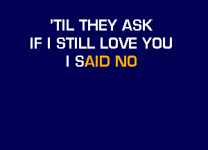 'TIL THEY ASK
IF I STILL LOVE YOU
I SAID N0