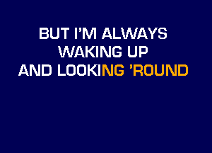BUT I'M ALWAYS
WAKING UP
AND LOOKING 'RUUND