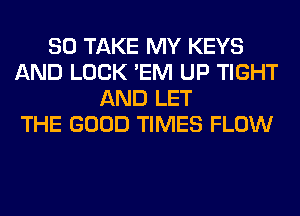 SO TAKE MY KEYS
AND LOCK 'EM UP TIGHT
AND LET
THE GOOD TIMES FLOW