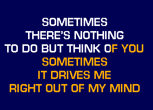 SOMETIMES
THERE'S NOTHING
TO DO BUT THINK OF YOU
SOMETIMES
IT DRIVES ME
RIGHT OUT OF MY MIND