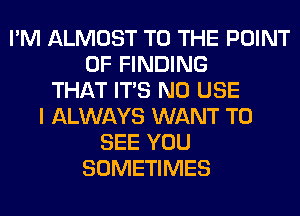 I'M ALMOST TO THE POINT
OF FINDING
THAT ITS N0 USE
I ALWAYS WANT TO
SEE YOU
SOMETIMES