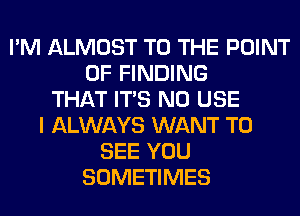 I'M ALMOST TO THE POINT
OF FINDING
THAT ITS N0 USE
I ALWAYS WANT TO
SEE YOU
SOMETIMES