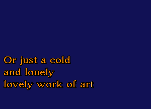 Or just a cold
and lonely
lovely work of art