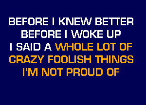 BEFORE I KNEW BETTER
BEFORE I WOKE UP

I SAID A INHOLE LOT OF

CRAZY FOOLISH THINGS
I'M NOT PROUD OF