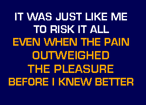 IT WAS JUST LIKE ME
TO RISK IT ALL
EVEN WHEN THE PAIN
OUTWEIGHED

THE PLEASURE
BEFORE I KNEW BETTER