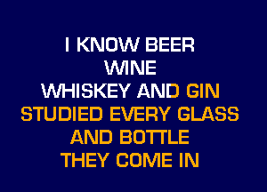 I KNOW BEER
WINE
VVHISKEY AND GIN
STUDIED EVERY GLASS
AND BOTTLE
THEY COME IN