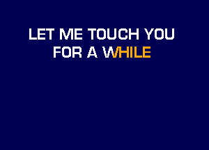 LET ME TOUCH YOU
FOR A WHILE