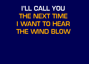 I'LL CALL YOU
THE NEXT TIME
I WANT TO HEAR
THE WIND BLOW