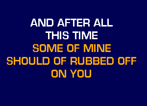 AND AFTER ALL
THIS TIME
SOME OF MINE
SHOULD 0F RUBBED OFF
ON YOU