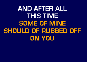 AND AFTER ALL
THIS TIME
SOME OF MINE
SHOULD 0F RUBBED OFF
ON YOU