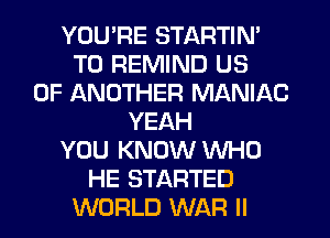YOU'RE STARTIN'
T0 REMIND US
0F ANOTHER MANIAC
YEAH
YOU KNOW WHO
HE STARTED
WORLD WAR II