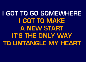 I GOT TO GO SOMEINHERE
I GOT TO MAKE
A NEW START
ITS THE ONLY WAY
TO UNTANGLE MY HEART