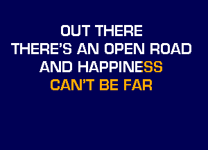 OUT THERE
THERE'S AN OPEN ROAD
AND HAPPINESS
CAN'T BE FAR