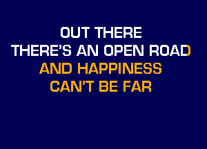 OUT THERE
THERE'S AN OPEN ROAD
AND HAPPINESS
CAN'T BE FAR