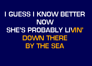 I GUESS I KNOW BETTER
NOW
SHE'S PROBABLY LIVIN'
DOWN THERE
BY THE SEA