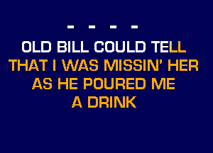 OLD BILL COULD TELL
THAT I WAS MISSIN' HER
AS HE POURED ME
A DRINK