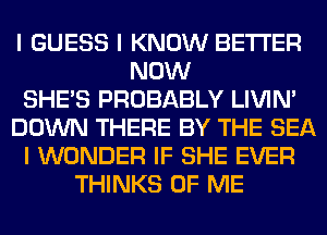 I GUESS I KNOW BETTER
NOW
SHE'S PROBABLY LIVIN'
DOWN THERE BY THE SEA
I WONDER IF SHE EVER
THINKS OF ME