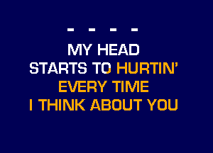 MY HEAD
STARTS T0 HURTIN'

EVERY TIME
I THINK ABOUT YOU