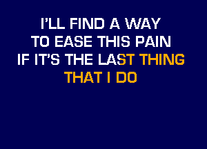 I'LL FIND A WAY
TOEASETHEHWMN
IF ITS THE LAST THING

THAT I DO