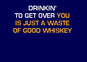 DRINKIN'
TO GET OVER YOU
IS JUST A WASTE
OF GOOD WHISKEY