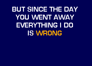 BUT SINCE THE DAY
YOU WENT AWAY
EVERYTHING I DO

IS WRONG