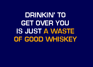 DRINKIM TO
GET OVER YOU
IS JUST A WASTE

OF GOOD XNHISKEY