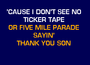 'CAUSE I DON'T SEE N0
TICKER TAPE
0R FIVE MILE PARADE
SAYIN'
THANK YOU SON