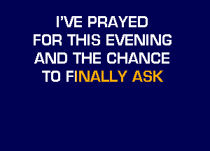 I'VE PRAYED
FOR THIS EVENING
AND THE CHANCE

TO FINALLY ASK

g