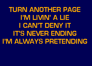 TURN ANOTHER PAGE
I'M LIVIN' A LIE
I CAN'T DENY IT
ITS NEVER ENDING
I'M ALWAYS PRETENDING