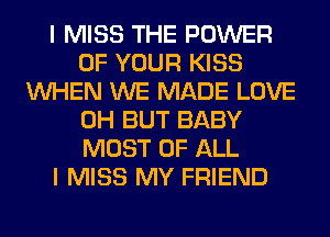 I MISS THE POWER
OF YOUR KISS
WHEN WE MADE LOVE
0H BUT BABY
MOST OF ALL
I MISS MY FRIEND