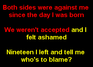 Both sides were against me
since the day I was born

We weren't accepted and I
felt ashamed

Nineteen I left and tell me
who's to blame?
