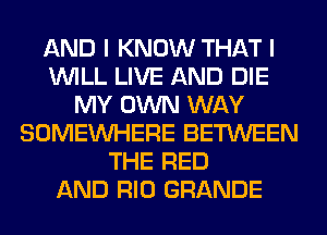 AND I KNOW THAT I
WILL LIVE AND DIE
MY OWN WAY
SOMEINHERE BETWEEN
THE RED
AND RIO GRANDE