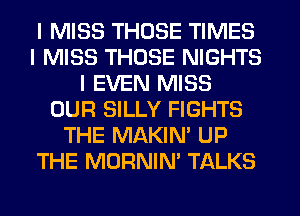 I MISS THOSE TIMES
I MISS THOSE NIGHTS
I EVEN MISS
OUR SILLY FIGHTS
THE MAKIN' UP
THE MORNIN' TALKS