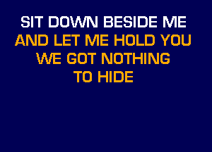 SIT DOWN BESIDE ME
AND LET ME HOLD YOU
WE GOT NOTHING
TO HIDE