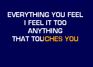 EVERYTHING YOU FEEL
I FEEL IT T00
ANYTHING
THAT TOUCHES YOU