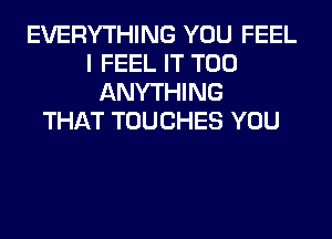 EVERYTHING YOU FEEL
I FEEL IT T00
ANYTHING
THAT TOUCHES YOU