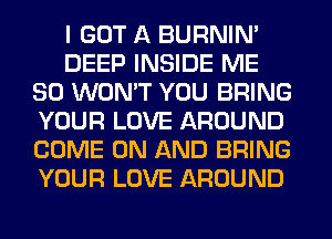 I GOT A BURNIN'
DEEP INSIDE ME
SO WON'T YOU BRING
YOUR LOVE AROUND
COME ON AND BRING
YOUR LOVE AROUND