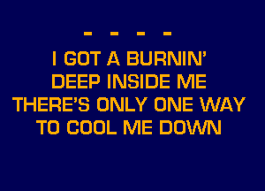 I GOT A BURNIN'
DEEP INSIDE ME
THERE'S ONLY ONE WAY
TO COOL ME DOWN