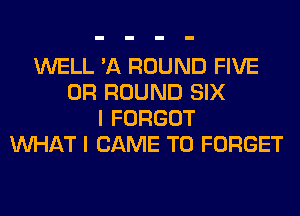 WELL 'A ROUND FIVE
0R ROUND SIX
I FORGOT
WHAT I CAME T0 FORGET
