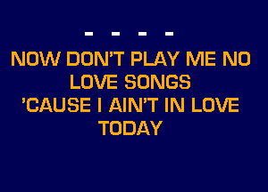 NOW DON'T PLAY ME N0
LOVE SONGS
'CAUSE I AIN'T IN LOVE
TODAY