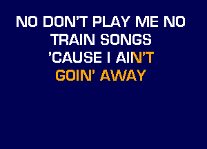 N0 DON'T PLAY ME N0
TRAIN SONGS
'CAUSE l AIMT

GOIN' AWAY