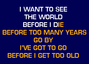 I WANT TO SEE
THE WORLD
BEFORE I DIE
BEFORE TOO MANY YEARS
GO BY
I'VE GOT TO GO
BEFORE I GET T00 OLD