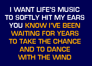I WANT LIFE'S MUSIC
T0 SOFTLY HIT MY EARS
YOU KNOW I'VE BEEN
WAITING FOR YEARS
TO TAKE THE CHANGE
AND TO DANCE
WITH THE WIND